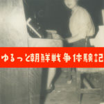 ゆるっと朝鮮戦争体験記